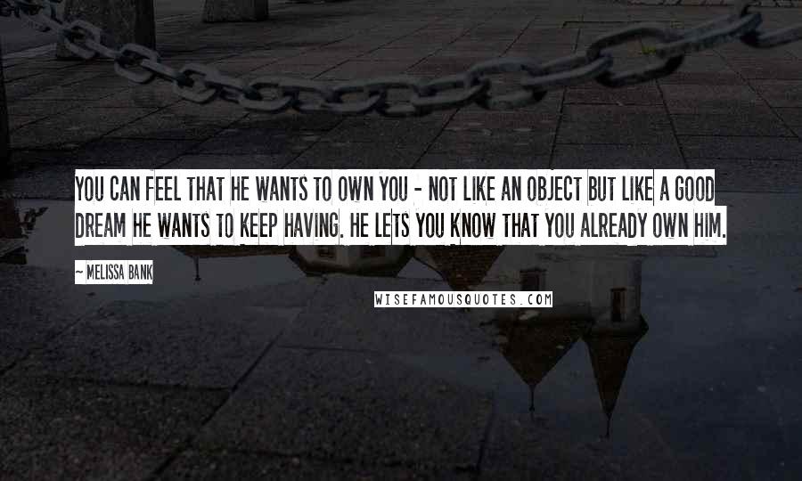 Melissa Bank Quotes: You can feel that he wants to own you - not like an object but like a good dream he wants to keep having. He lets you know that you already own him.