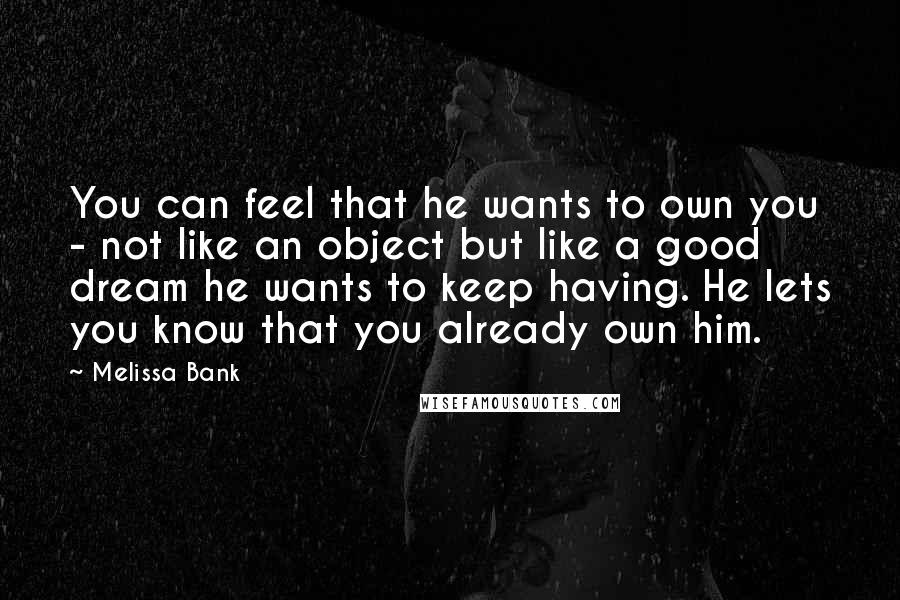 Melissa Bank Quotes: You can feel that he wants to own you - not like an object but like a good dream he wants to keep having. He lets you know that you already own him.