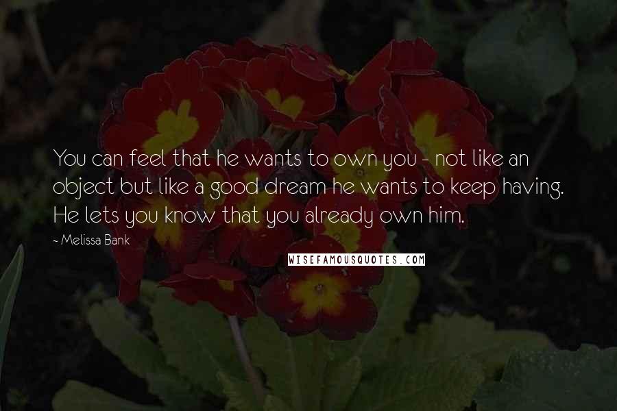 Melissa Bank Quotes: You can feel that he wants to own you - not like an object but like a good dream he wants to keep having. He lets you know that you already own him.