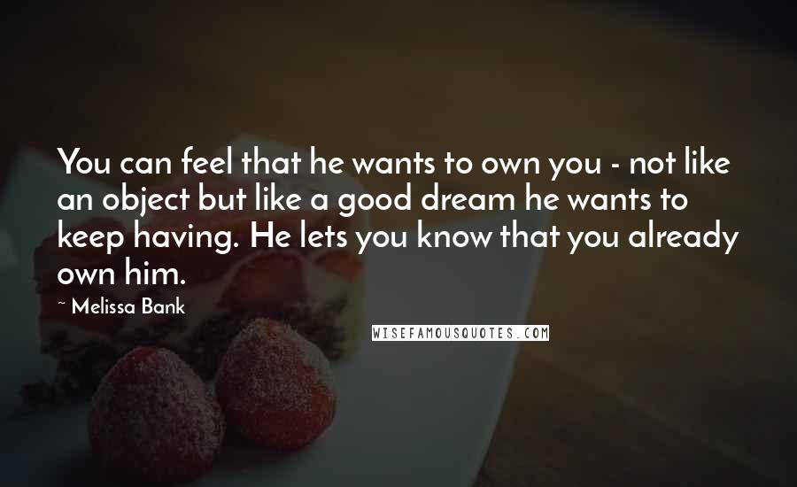 Melissa Bank Quotes: You can feel that he wants to own you - not like an object but like a good dream he wants to keep having. He lets you know that you already own him.