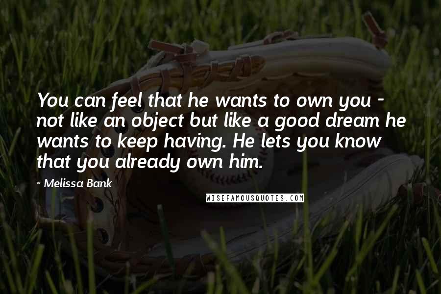 Melissa Bank Quotes: You can feel that he wants to own you - not like an object but like a good dream he wants to keep having. He lets you know that you already own him.