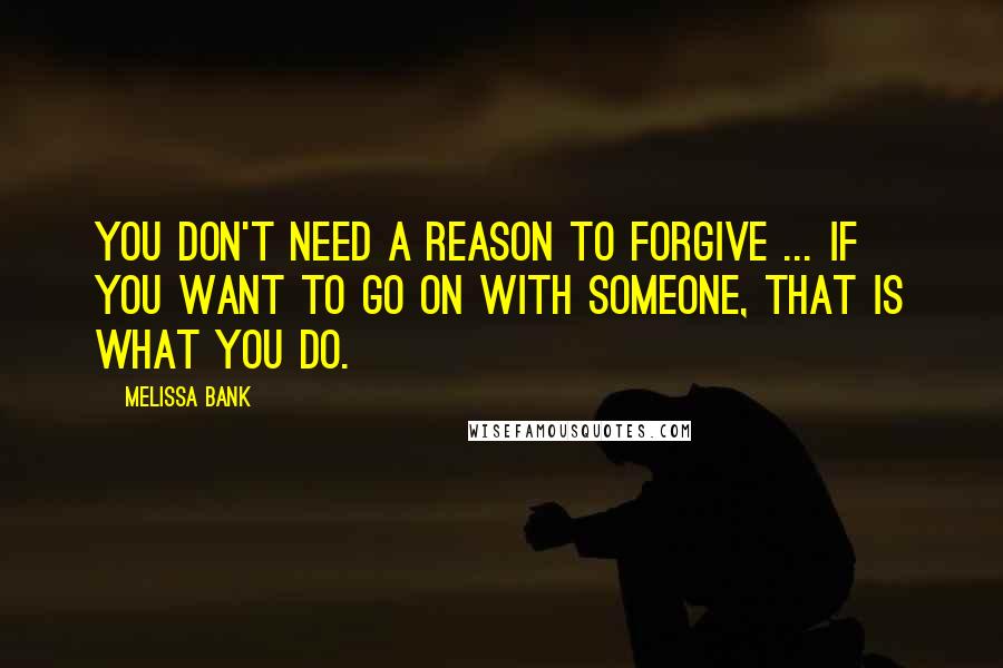 Melissa Bank Quotes: You don't need a reason to forgive ... If you want to go on with someone, that is what you do.