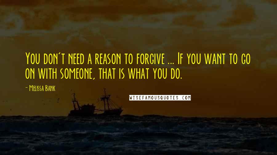 Melissa Bank Quotes: You don't need a reason to forgive ... If you want to go on with someone, that is what you do.