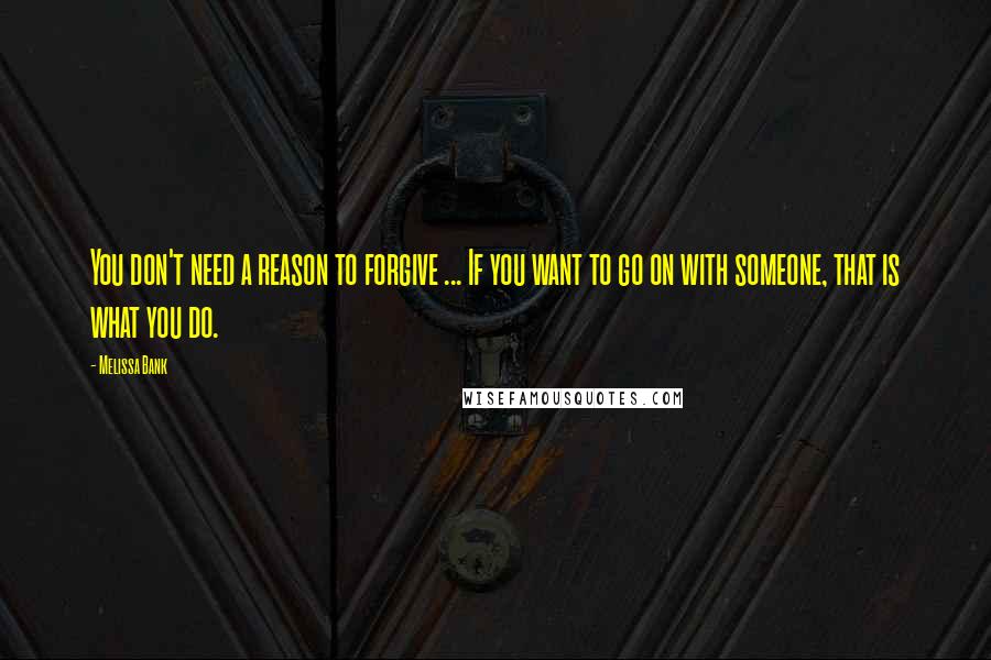 Melissa Bank Quotes: You don't need a reason to forgive ... If you want to go on with someone, that is what you do.