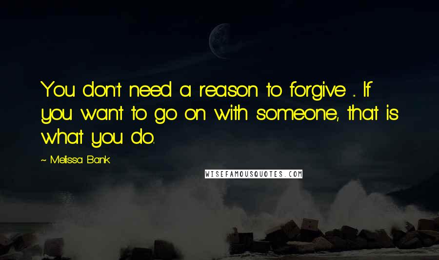 Melissa Bank Quotes: You don't need a reason to forgive ... If you want to go on with someone, that is what you do.