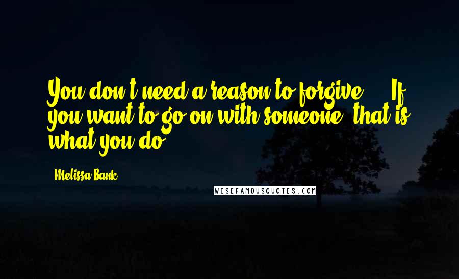 Melissa Bank Quotes: You don't need a reason to forgive ... If you want to go on with someone, that is what you do.