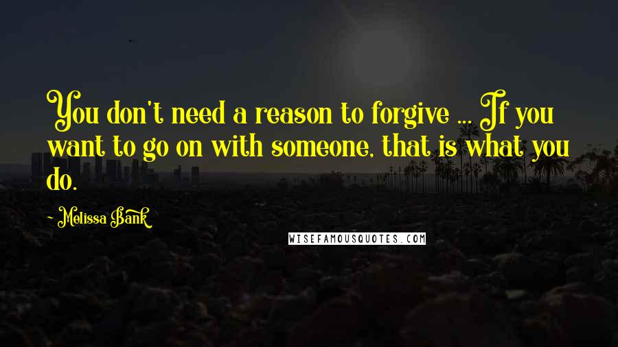 Melissa Bank Quotes: You don't need a reason to forgive ... If you want to go on with someone, that is what you do.