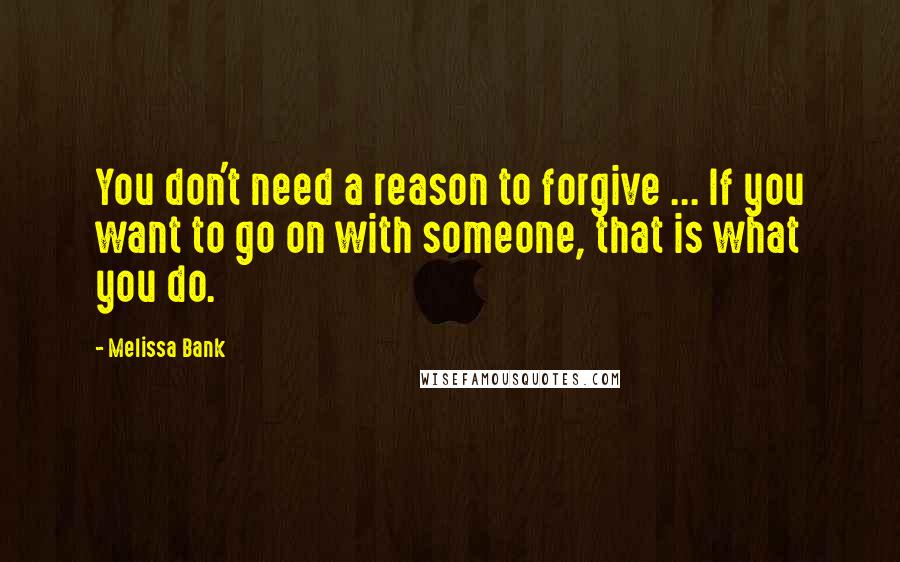 Melissa Bank Quotes: You don't need a reason to forgive ... If you want to go on with someone, that is what you do.