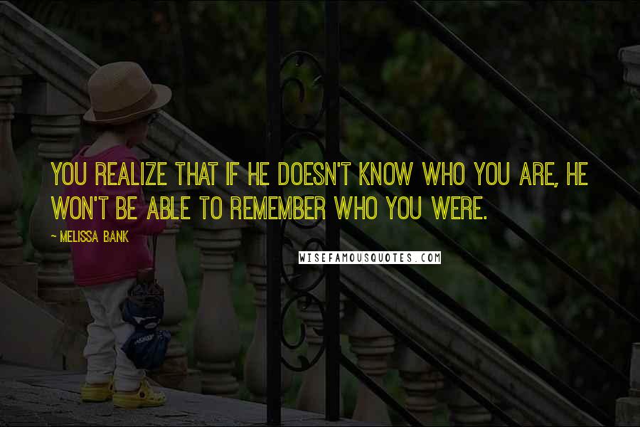 Melissa Bank Quotes: You realize that if he doesn't know who you are, he won't be able to remember who you were.