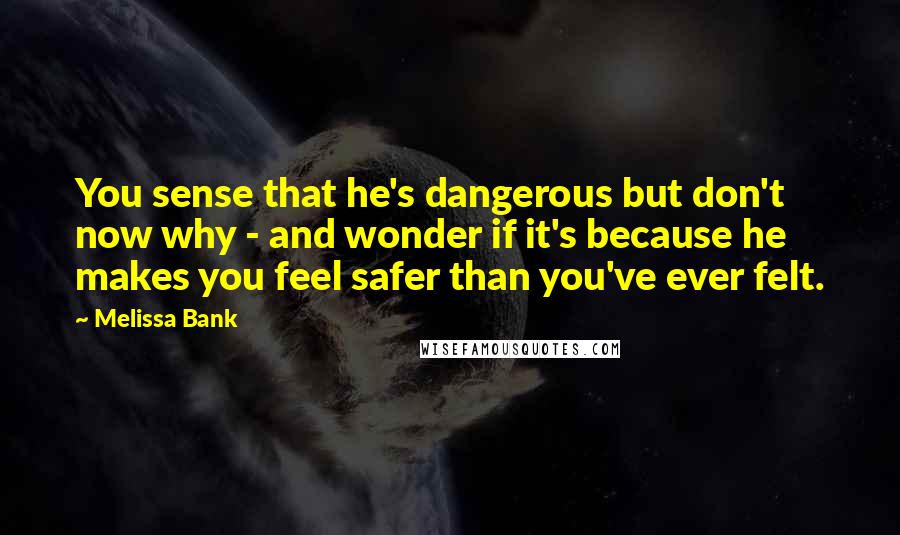 Melissa Bank Quotes: You sense that he's dangerous but don't now why - and wonder if it's because he makes you feel safer than you've ever felt.