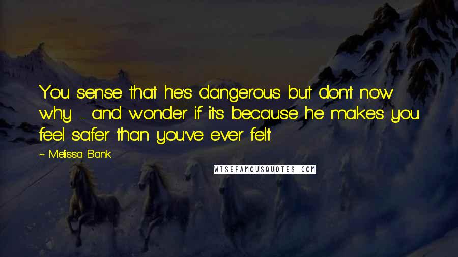 Melissa Bank Quotes: You sense that he's dangerous but don't now why - and wonder if it's because he makes you feel safer than you've ever felt.