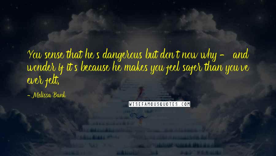 Melissa Bank Quotes: You sense that he's dangerous but don't now why - and wonder if it's because he makes you feel safer than you've ever felt.