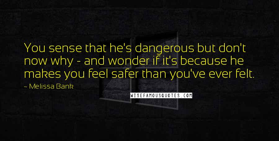 Melissa Bank Quotes: You sense that he's dangerous but don't now why - and wonder if it's because he makes you feel safer than you've ever felt.