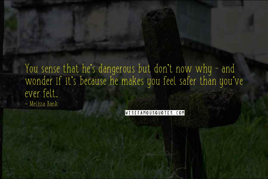 Melissa Bank Quotes: You sense that he's dangerous but don't now why - and wonder if it's because he makes you feel safer than you've ever felt.