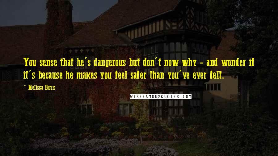 Melissa Bank Quotes: You sense that he's dangerous but don't now why - and wonder if it's because he makes you feel safer than you've ever felt.