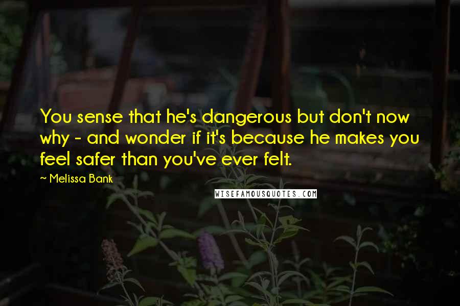 Melissa Bank Quotes: You sense that he's dangerous but don't now why - and wonder if it's because he makes you feel safer than you've ever felt.