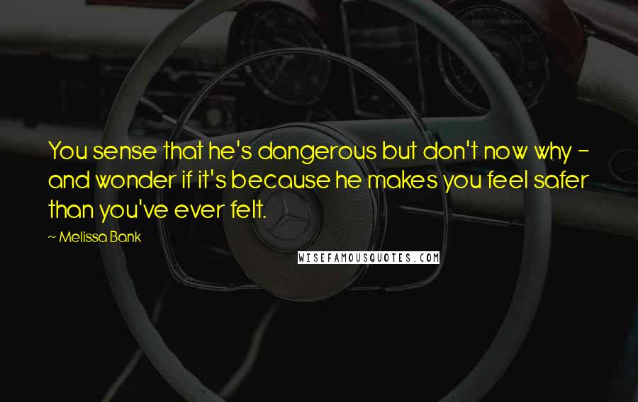 Melissa Bank Quotes: You sense that he's dangerous but don't now why - and wonder if it's because he makes you feel safer than you've ever felt.