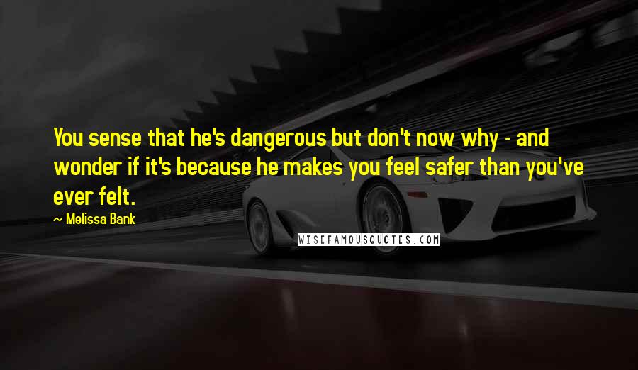 Melissa Bank Quotes: You sense that he's dangerous but don't now why - and wonder if it's because he makes you feel safer than you've ever felt.