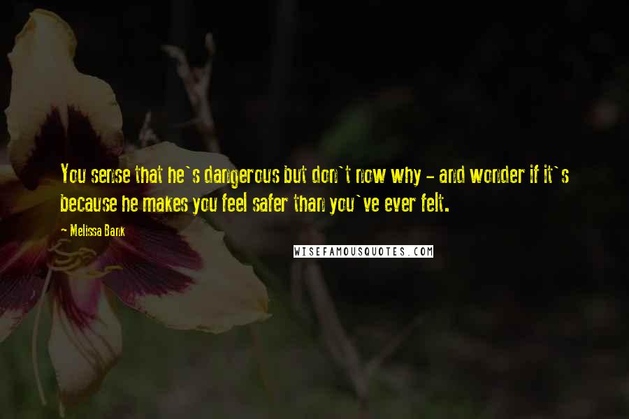 Melissa Bank Quotes: You sense that he's dangerous but don't now why - and wonder if it's because he makes you feel safer than you've ever felt.