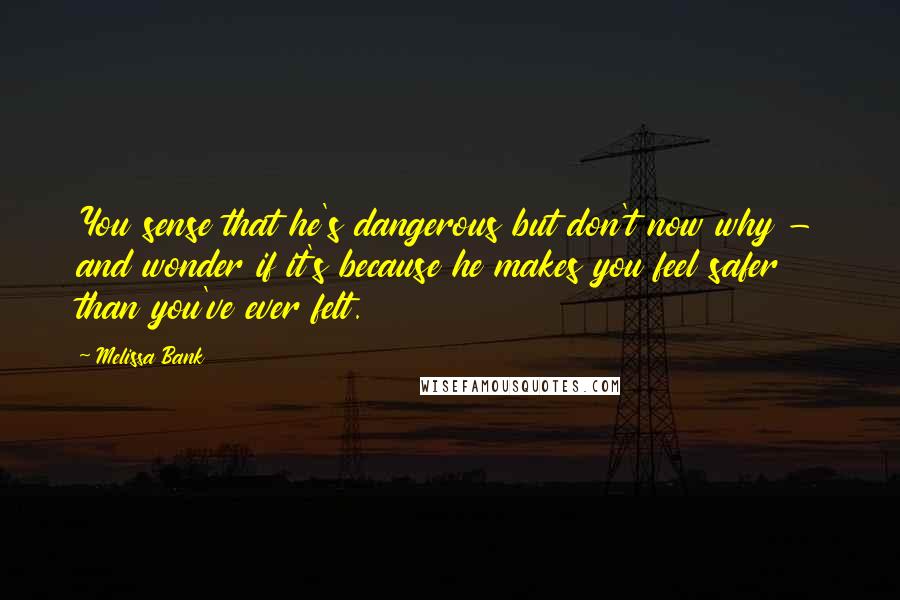 Melissa Bank Quotes: You sense that he's dangerous but don't now why - and wonder if it's because he makes you feel safer than you've ever felt.