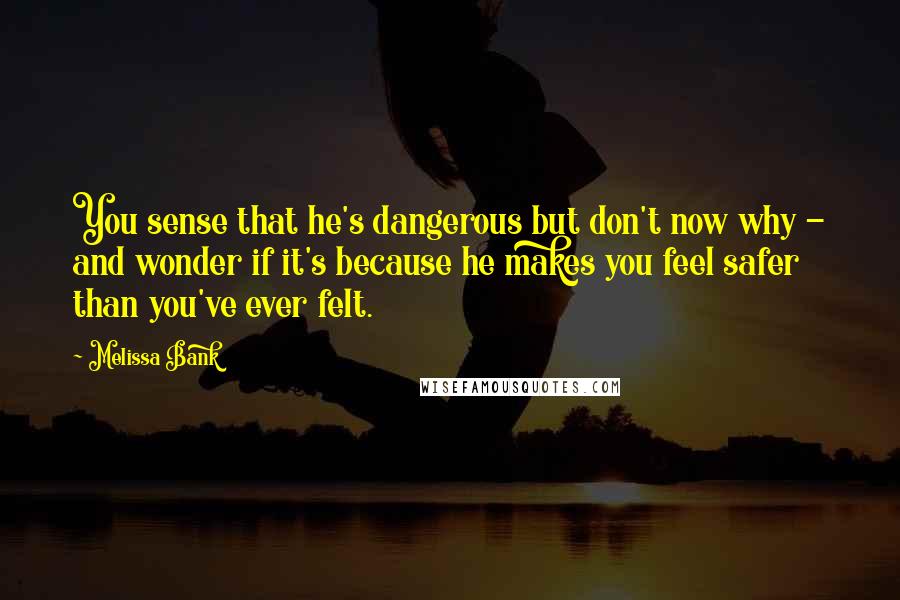 Melissa Bank Quotes: You sense that he's dangerous but don't now why - and wonder if it's because he makes you feel safer than you've ever felt.