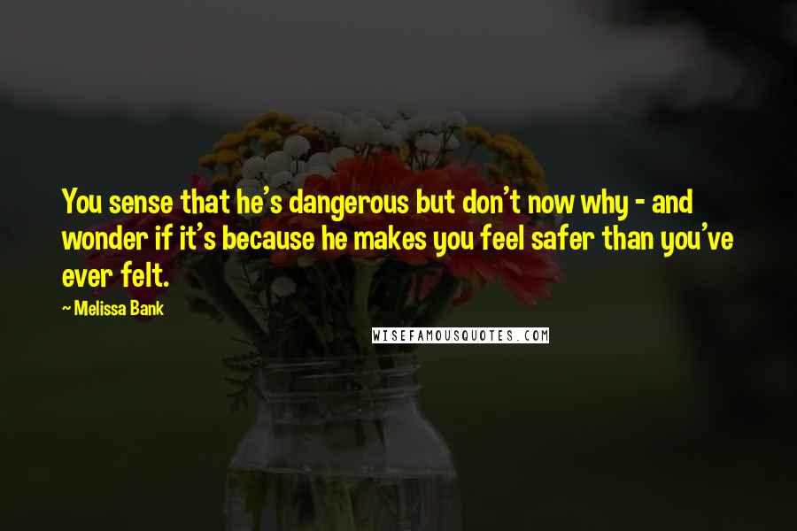 Melissa Bank Quotes: You sense that he's dangerous but don't now why - and wonder if it's because he makes you feel safer than you've ever felt.