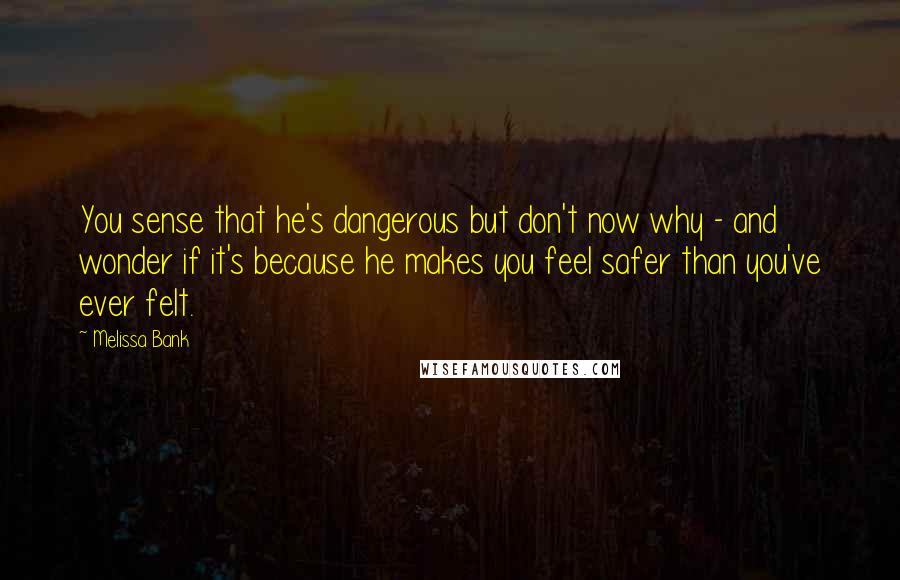 Melissa Bank Quotes: You sense that he's dangerous but don't now why - and wonder if it's because he makes you feel safer than you've ever felt.