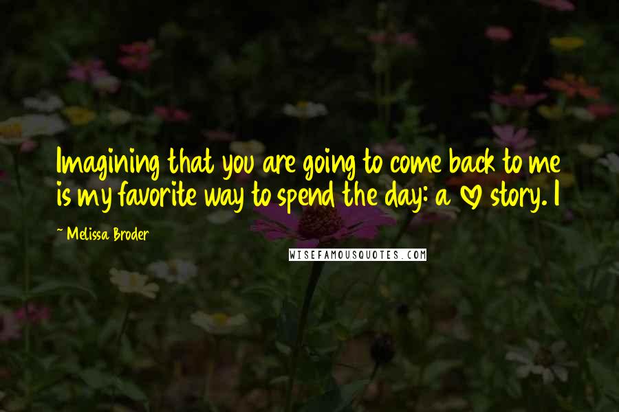 Melissa Broder Quotes: Imagining that you are going to come back to me is my favorite way to spend the day: a love story. I