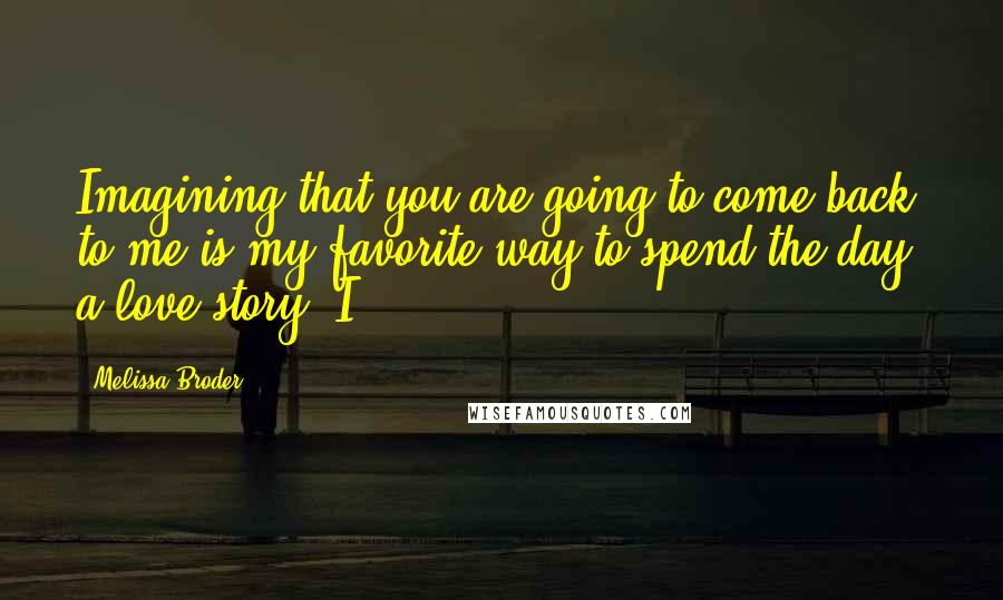 Melissa Broder Quotes: Imagining that you are going to come back to me is my favorite way to spend the day: a love story. I