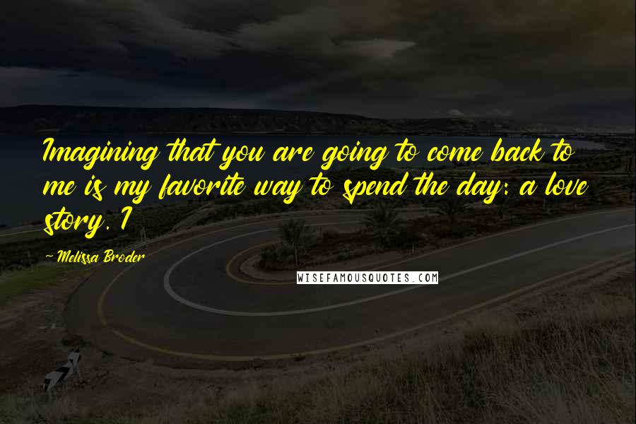 Melissa Broder Quotes: Imagining that you are going to come back to me is my favorite way to spend the day: a love story. I