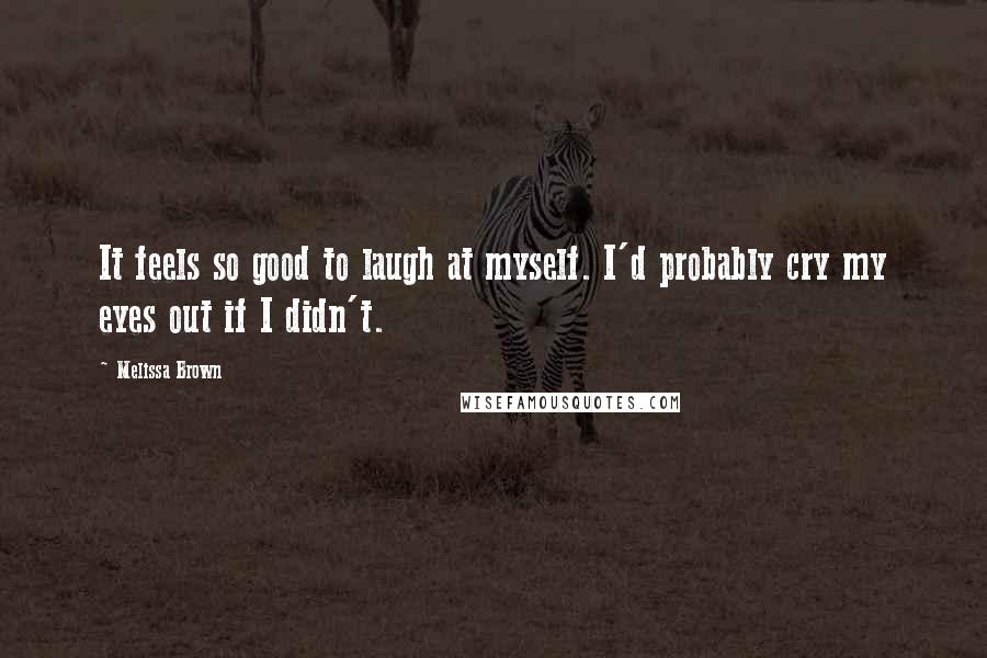 Melissa Brown Quotes: It feels so good to laugh at myself. I'd probably cry my eyes out if I didn't.
