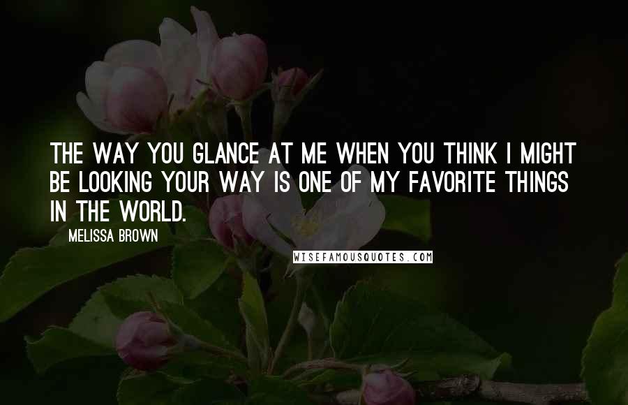 Melissa Brown Quotes: The way you glance at me when you think I might be looking your way is one of my favorite things in the world.