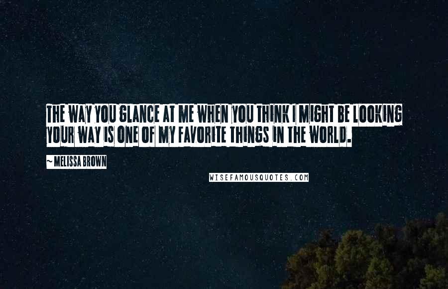 Melissa Brown Quotes: The way you glance at me when you think I might be looking your way is one of my favorite things in the world.