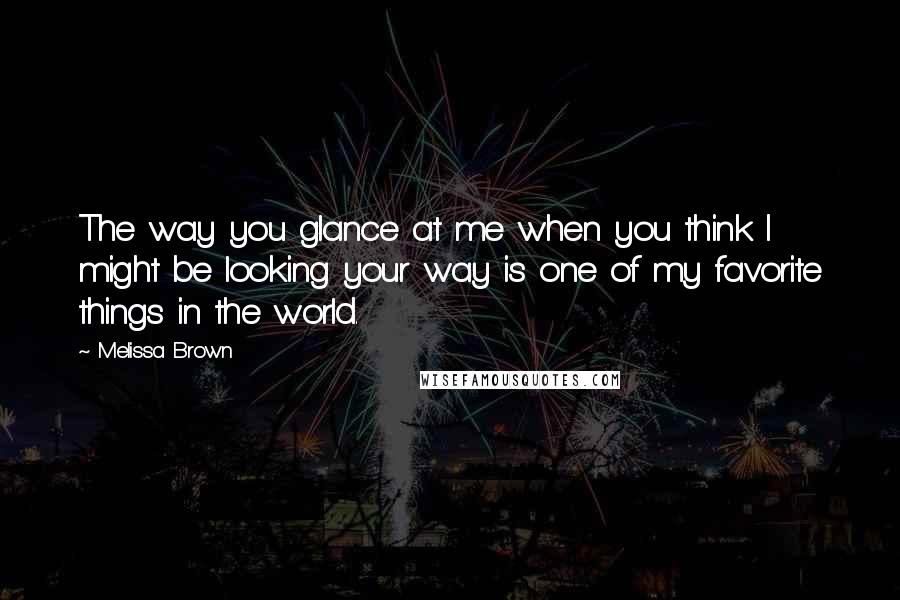 Melissa Brown Quotes: The way you glance at me when you think I might be looking your way is one of my favorite things in the world.