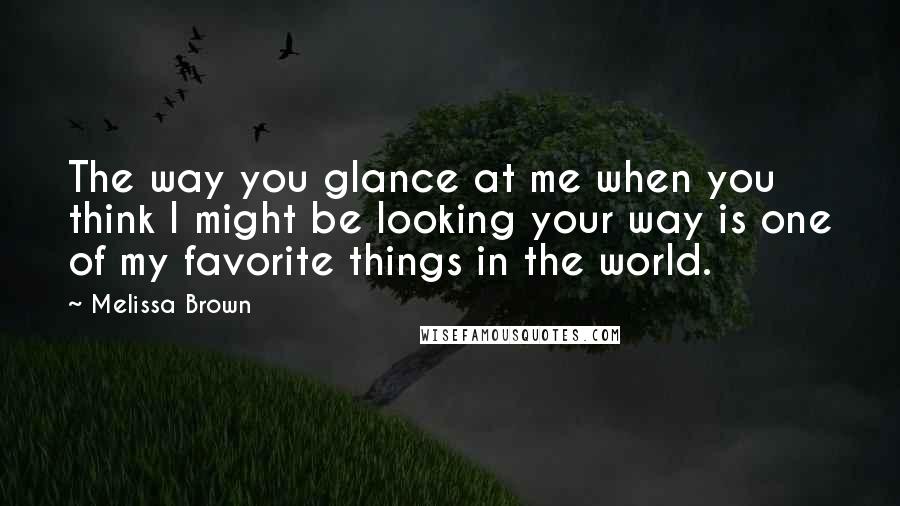 Melissa Brown Quotes: The way you glance at me when you think I might be looking your way is one of my favorite things in the world.