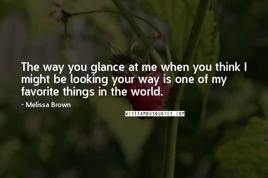 Melissa Brown Quotes: The way you glance at me when you think I might be looking your way is one of my favorite things in the world.