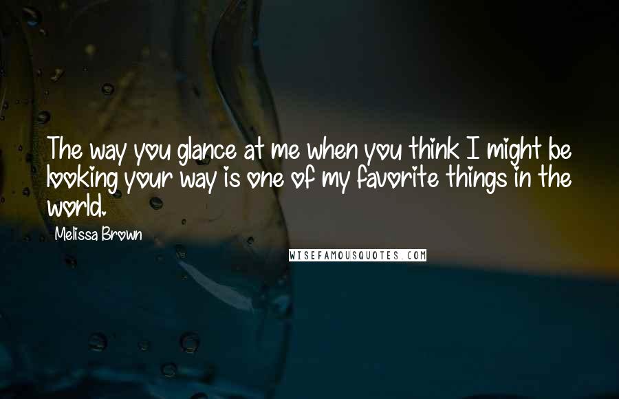 Melissa Brown Quotes: The way you glance at me when you think I might be looking your way is one of my favorite things in the world.