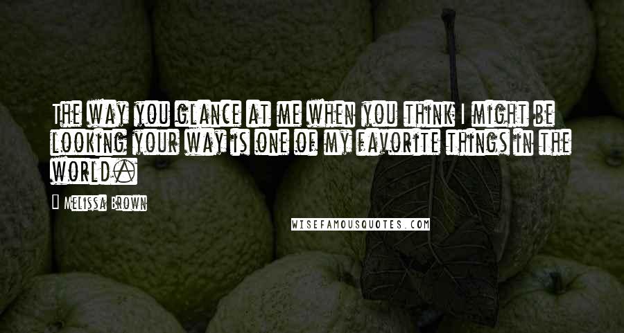 Melissa Brown Quotes: The way you glance at me when you think I might be looking your way is one of my favorite things in the world.