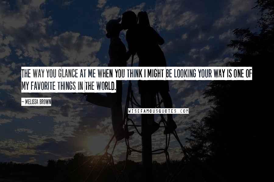 Melissa Brown Quotes: The way you glance at me when you think I might be looking your way is one of my favorite things in the world.