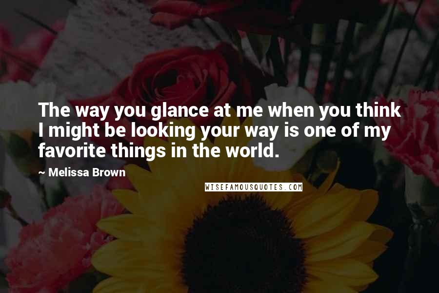 Melissa Brown Quotes: The way you glance at me when you think I might be looking your way is one of my favorite things in the world.