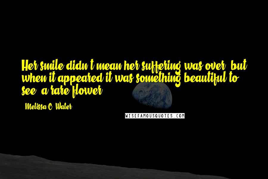 Melissa C. Water Quotes: Her smile didn't mean her suffering was over, but when it appeared it was something beautiful to see; a rare flower.