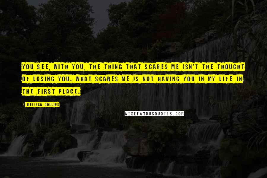 Melissa Collins Quotes: You see, with you, the thing that scares me isn't the thought of losing you. What scares me is not having you in my life in the first place.