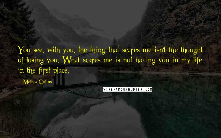 Melissa Collins Quotes: You see, with you, the thing that scares me isn't the thought of losing you. What scares me is not having you in my life in the first place.