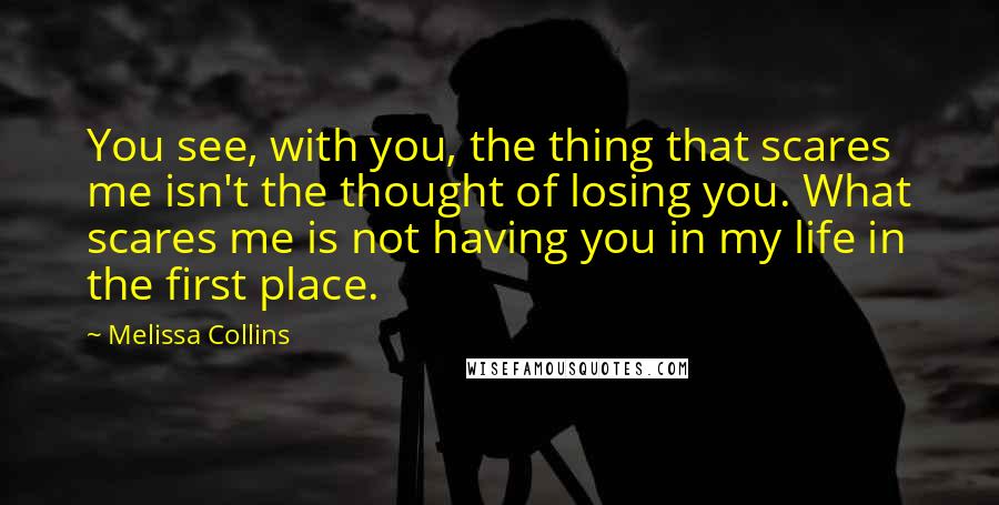 Melissa Collins Quotes: You see, with you, the thing that scares me isn't the thought of losing you. What scares me is not having you in my life in the first place.