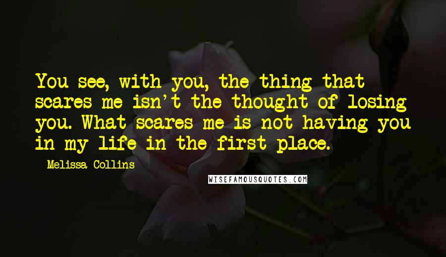 Melissa Collins Quotes: You see, with you, the thing that scares me isn't the thought of losing you. What scares me is not having you in my life in the first place.