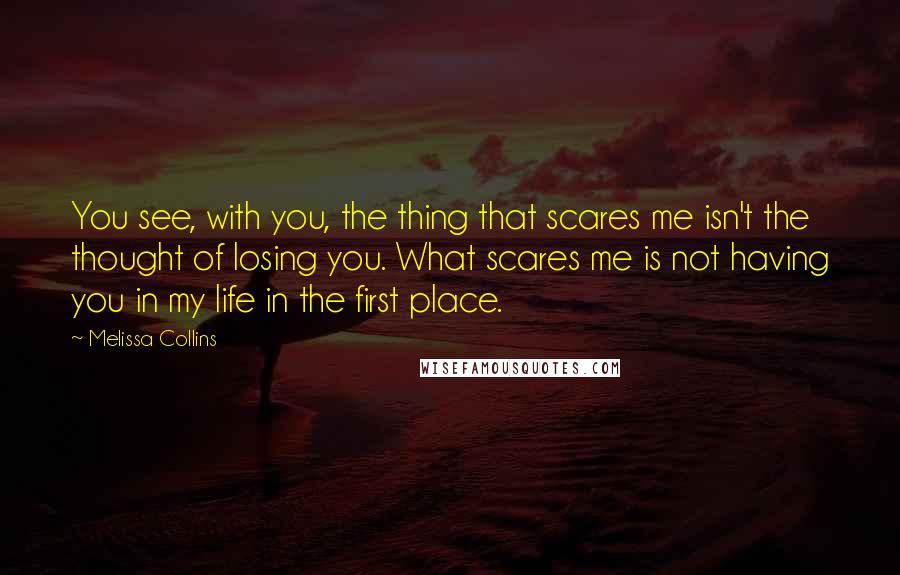 Melissa Collins Quotes: You see, with you, the thing that scares me isn't the thought of losing you. What scares me is not having you in my life in the first place.