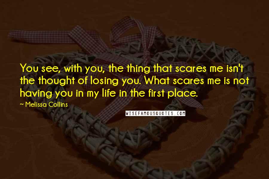 Melissa Collins Quotes: You see, with you, the thing that scares me isn't the thought of losing you. What scares me is not having you in my life in the first place.