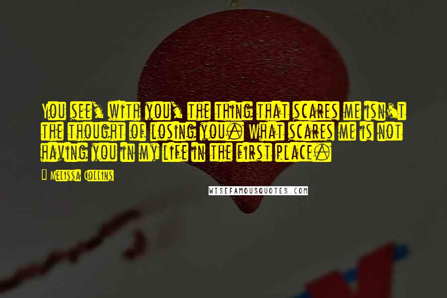 Melissa Collins Quotes: You see, with you, the thing that scares me isn't the thought of losing you. What scares me is not having you in my life in the first place.