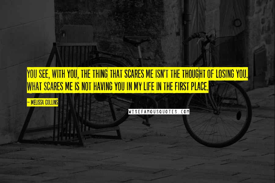 Melissa Collins Quotes: You see, with you, the thing that scares me isn't the thought of losing you. What scares me is not having you in my life in the first place.