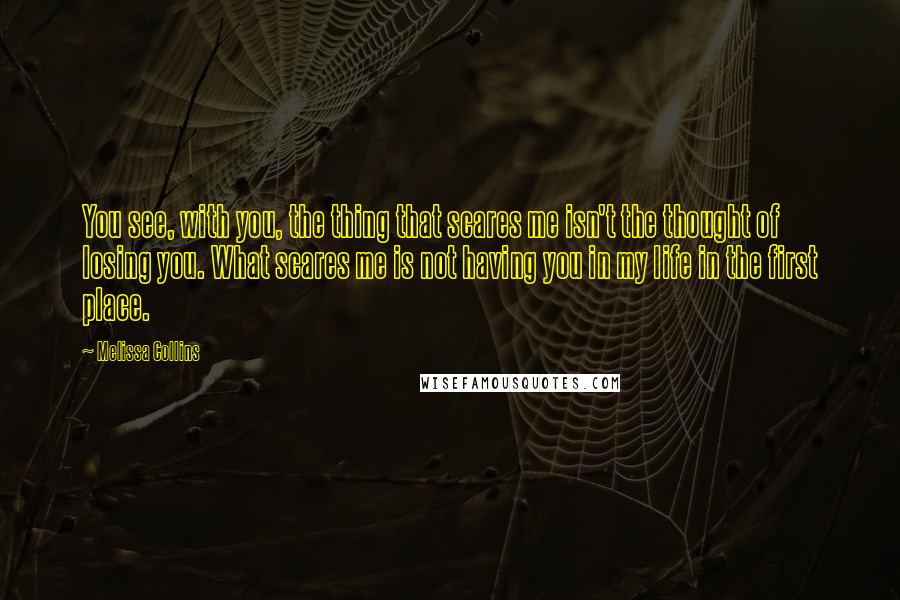 Melissa Collins Quotes: You see, with you, the thing that scares me isn't the thought of losing you. What scares me is not having you in my life in the first place.
